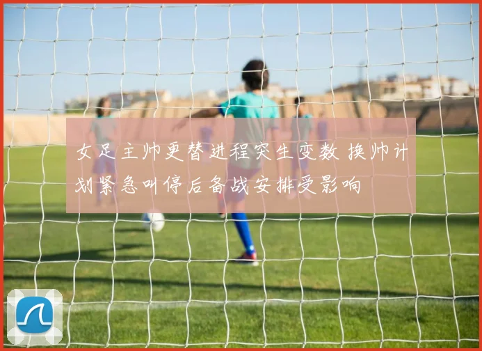 女足主帅更替进程突生变数 换帅计划紧急叫停后备战安排受影响