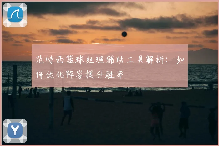 范特西篮球经理辅助工具解析：如何优化阵容提升胜率