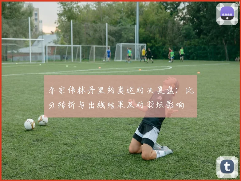 李宗伟林丹里约奥运对决复盘：比分转折与出线结果及对羽坛影响