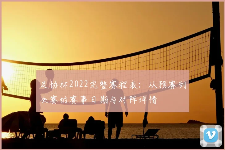 足协杯2022完整赛程表：从预赛到决赛的赛事日期与对阵详情
