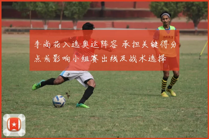 李尚花入选奥运阵容 承担关键得分点或影响小组赛出线及战术选择