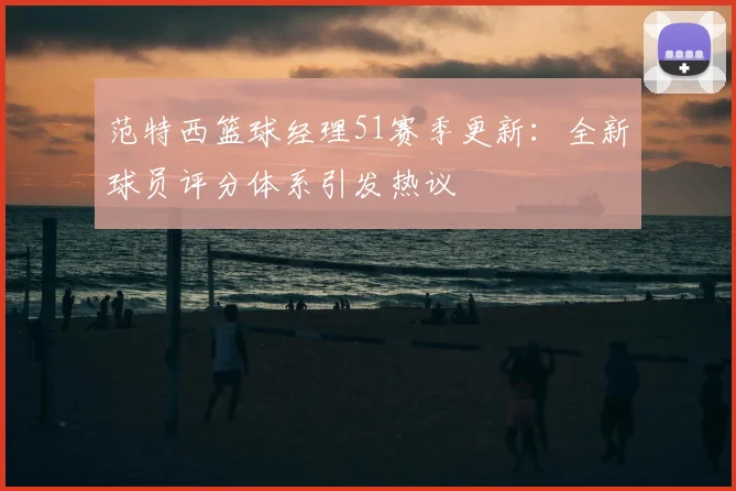 范特西篮球经理51赛季更新：全新球员评分体系引发热议