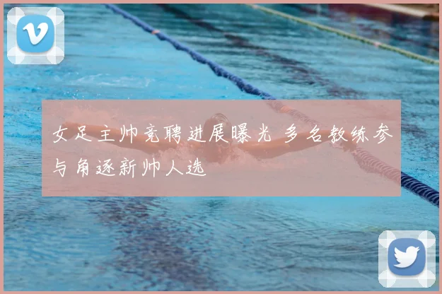 女足主帅竞聘进展曝光 多名教练参与角逐新帅人选