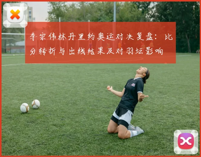 李宗伟林丹里约奥运对决复盘：比分转折与出线结果及对羽坛影响